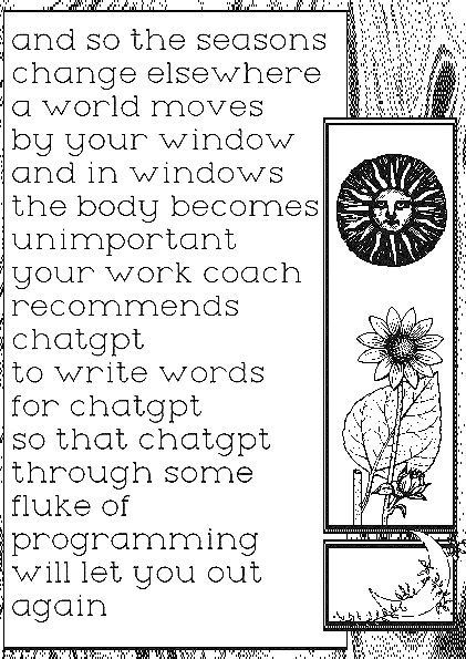 "and so the seasons change elsewhere a world moves by your window and in windows the body becomes unimportant your work coach recommends chatgpt to write words for chatgpt so that chatgpt through some fluke of programming will let you out again"
